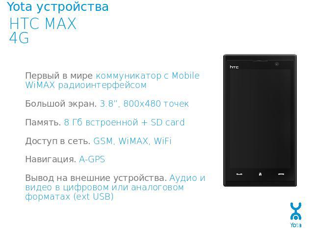 Yota устройства HTC MAX 4GПервый в мире коммуникатор с Mobile WiMAX радиоинтерфейсомБольшой экран. 3.8”, 800х480 точекПамять. 8 Гб встроенной + SD cardДоступ в сеть. GSM, WiMAX, WiFiНавигация. A-GPSВывод на внешние устройства. Аудио и видео в цифров…