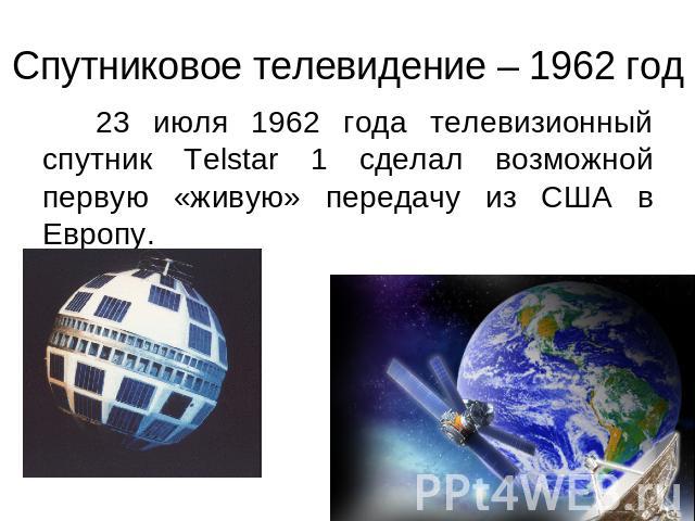 Спутниковое телевидение – 1962 год 23 июля 1962 года телевизионный спутник Telstar 1 сделал возможной первую «живую» передачу из США в Европу.