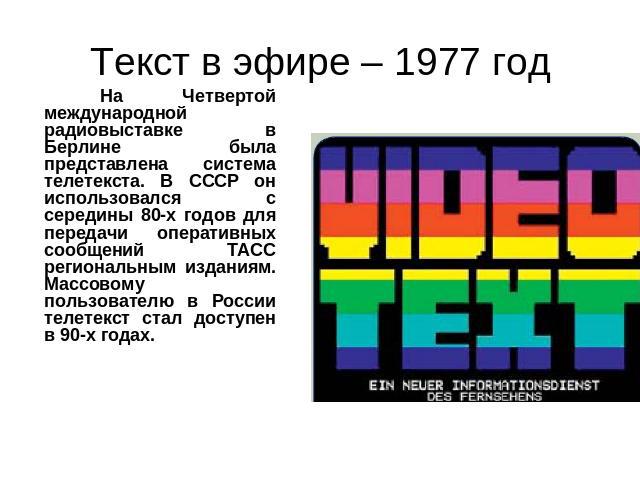 Текст в эфире – 1977 год На Четвертой международной радиовыставке в Берлине была представлена система телетекста. В СССР он использовался с середины 80-х годов для передачи оперативных сообщений ТАСС региональным изданиям. Массовому пользователю в Р…