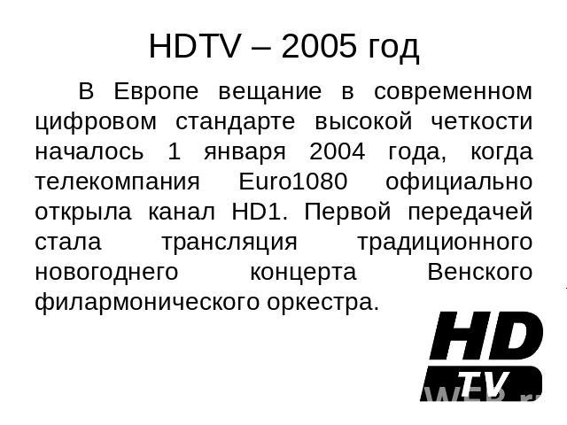 HDTV – 2005 год В Европе вещание в современном цифровом стандарте высокой четкости началось 1 января 2004 года, когда телекомпания Euro1080 официально открыла канал HD1. Первой передачей стала трансляция традиционного новогоднего концерта Венского ф…