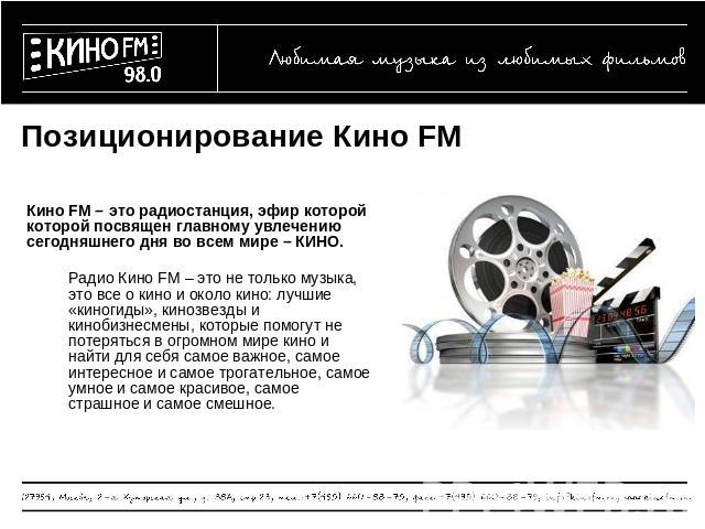 Позиционирование Кино FM Кино FM – это радиостанция, эфир которой которой посвящен главному увлечению сегодняшнего дня во всем мире – КИНО.Радио Кино FM – это не только музыка, это все о кино и около кино: лучшие «киногиды», кинозвезды и кинобизнесм…
