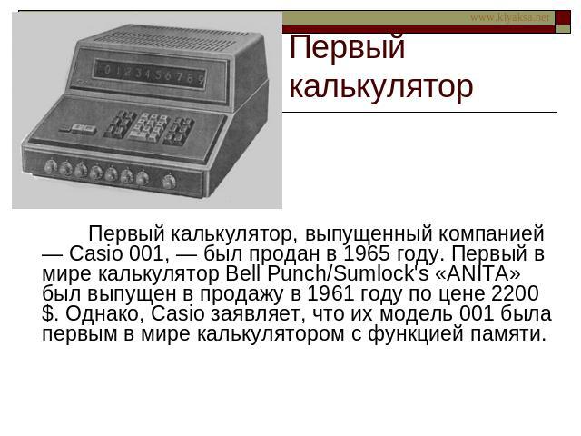 Первый калькулятор Первый калькулятор, выпущенный компанией — Casio 001, — был продан в 1965 году. Первый в мире калькулятор Bell Punch/Sumlock's «ANITA» был выпущен в продажу в 1961 году по цене 2200 $. Однако, Casio заявляет, что их модель 001 был…