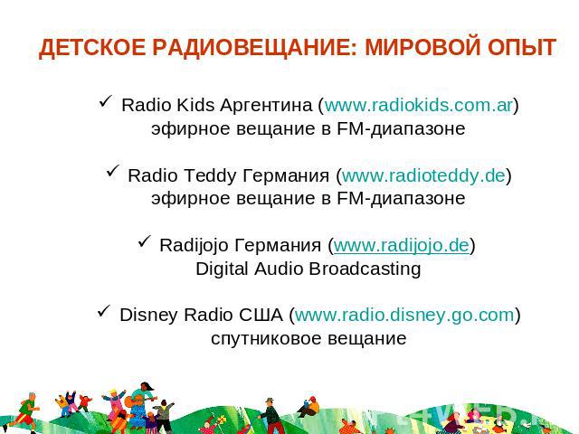 ДЕТСКОЕ РАДИОВЕЩАНИЕ: МИРОВОЙ ОПЫТ Radio Kids Аргентина (www.radiokids.com.ar)эфирное вещание в FM-диапазонеRadio Teddy Германия (www.radioteddy.de)эфирное вещание в FM-диапазонеRadijojo Германия (www.radijojo.de) Digital Audio BroadcastingDisney Ra…