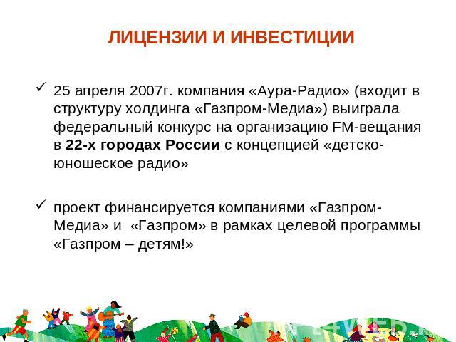 ЛИЦЕНЗИИ И ИНВЕСТИЦИИ 25 апреля 2007г. компания «Аура-Радио» (входит в структуру холдинга «Газпром-Медиа») выиграла федеральный конкурс на организацию FM-вещания в 22-х городах России с концепцией «детско-юношеское радио» проект финансируется компан…