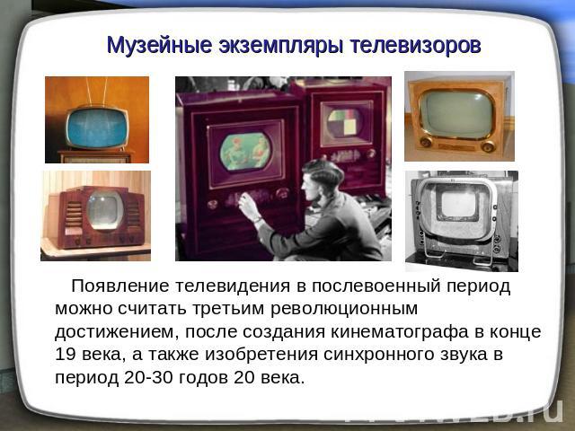Музейные экземпляры телевизоров Появление телевидения в послевоенный период можно считать третьим революционным достижением, после создания кинематографа в конце 19 века, а также изобретения синхронного звука в период 20-30 годов 20 века.