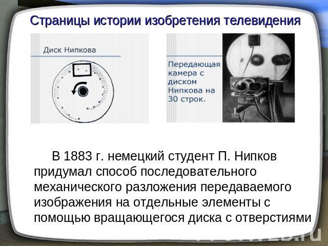 Страницы истории изобретения телевидения В 1883 г. немецкий студент П. Нипков придумал способ последовательного механического разложения передаваемого изображения на отдельные элементы с помощью вращающегося диска с отверстиями