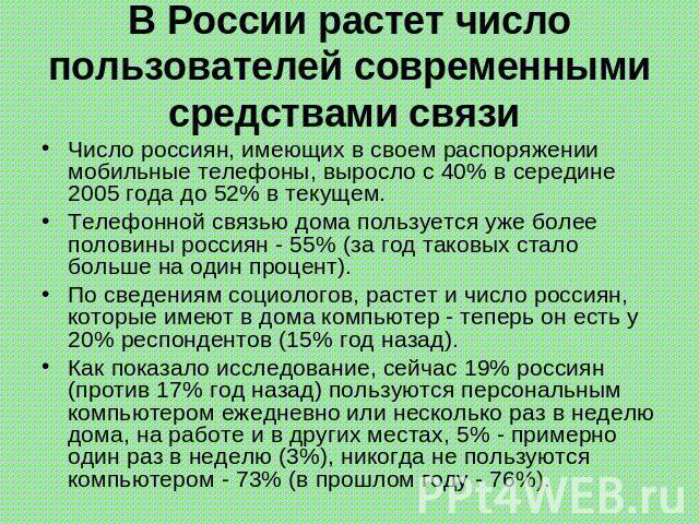 В России растет число пользователей современными средствами связи Число россиян, имеющих в своем распоряжении мобильные телефоны, выросло с 40% в середине 2005 года до 52% в текущем. Телефонной связью дома пользуется уже более половины россиян - 55%…