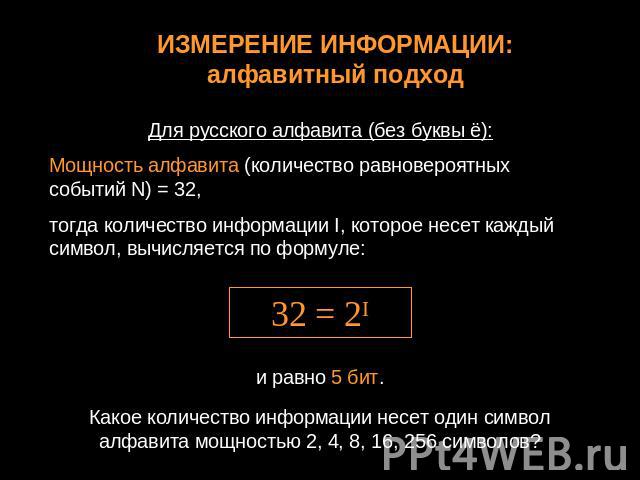 ИЗМЕРЕНИЕ ИНФОРМАЦИИ:алфавитный подходДля русского алфавита (без буквы ё):Мощность алфавита (количество равновероятных событий N) = 32, тогда количество информации I, которое несет каждый символ, вычисляется по формуле:Какое количество информации не…