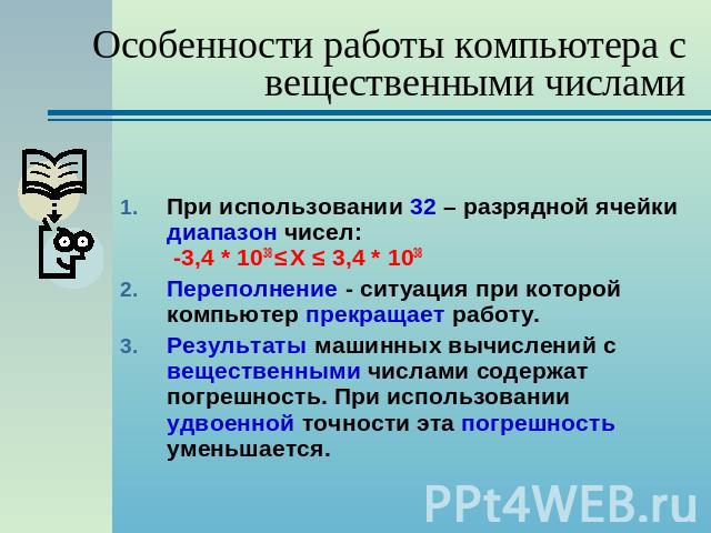 Особенности работы компьютера с вещественными числами При использовании 32 – разрядной ячейки диапазон чисел: -3,4 * 1038 ≤ Х ≤ 3,4 * 1038 Переполнение - ситуация при которой компьютер прекращает работу.Результаты машинных вычислений с вещественными…