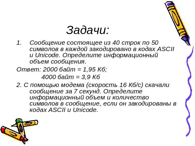 Задачи: Сообщение состоящее из 40 строк по 50 символов в каждой закодировано в кодах ASCII и Unicode. Определите информационный объем сообщения.Ответ: 2000 байт = 1,95 Кб; 4000 байт = 3,9 Кб2. С помощью модема (скорость 16 Кб/с) скачали сообщение за…