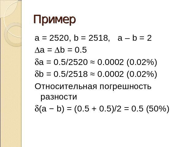 Пример a = 2520, b = 2518, a – b = 2Da = Db = 0.5da = 0.5/2520 ≈ 0.0002 (0.02%)db = 0.5/2518 ≈ 0.0002 (0.02%)Относительная погрешность разностиd(a − b) = (0.5 + 0.5)/2 = 0.5 (50%)