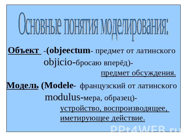 Основные понятия моделирования:Объект -(objeectum- предмет от латинского objicio-бросаю вперёд)- предмет обсуждения.Модель (Modele- французский от латинского modulus-мера, образец)- устройство, воспроизводящее, иметирующее действие.