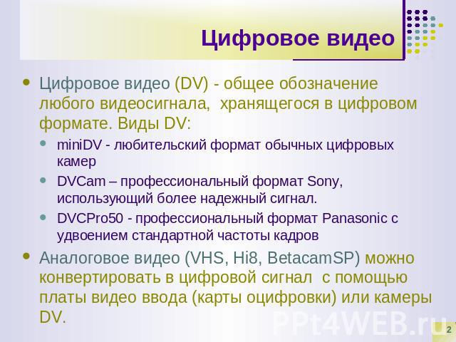 Цифровое видео Цифровое видео (DV) - общее обозначение любого видеосигнала, хранящегося в цифровом формате. Виды DV: miniDV - любительский формат обычных цифровых камерDVCam – профессиональный формат Sony, использующий более надежный сигнал.DVCPro50…