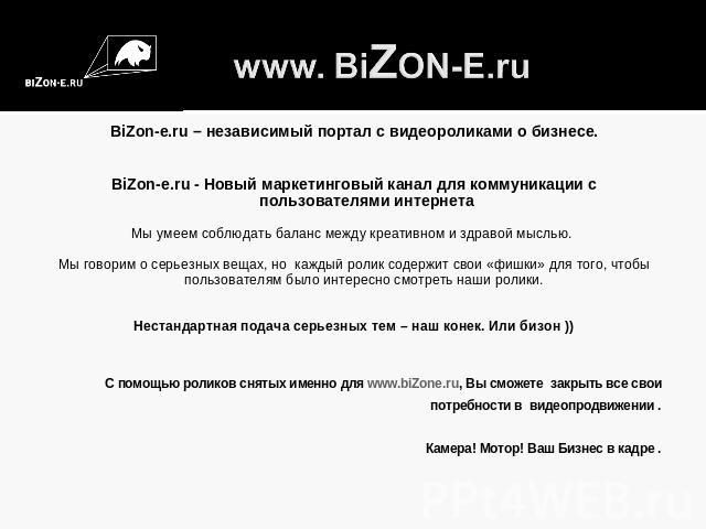www. BiZON-E.ru BiZon-e.ru – независимый портал с видеороликами о бизнесе.BiZon-e.ru - Новый маркетинговый канал для коммуникации с пользователями интернета Мы умеем соблюдать баланс между креативном и здравой мыслью. Мы говорим о серьезных вещах, н…