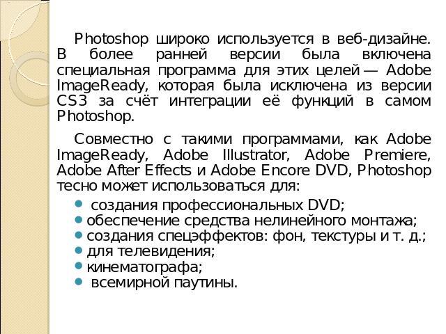 Photoshop широко используется в веб-дизайне. В более ранней версии была включена специальная программа для этих целей — Adobe ImageReady, которая была исключена из версии CS3 за счёт интеграции её функций в самом Photoshop.Совместно с такими програм…