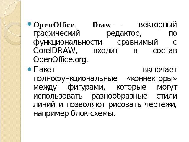 OpenOffice Draw — векторный графический редактор, по функциональности сравнимый с CorelDRAW, входит в состав OpenOffice.org. Пакет включает полнофункциональные «коннекторы» между фигурами, которые могут использовать разнообразные стили линий и позво…