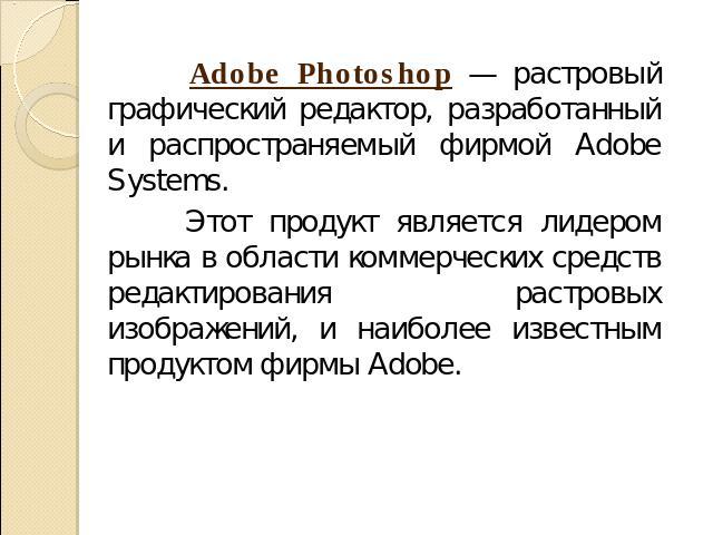 Adobe Photoshop — растровый графический редактор, разработанный и распространяемый фирмой Adobe Systems. Этот продукт является лидером рынка в области коммерческих средств редактирования растровых изображений, и наиболее известным продуктом фирмы Adobe.