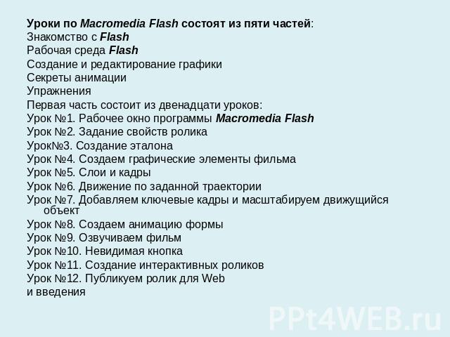 Уроки по Macromedia Flash состоят из пяти частей:Знакомство с FlashРабочая среда FlashСоздание и редактирование графикиСекреты анимацииУпражненияПервая часть состоит из двенадцати уроков:Урок №1. Рабочее окно программы Macromedia FlashУрок №2. Задан…