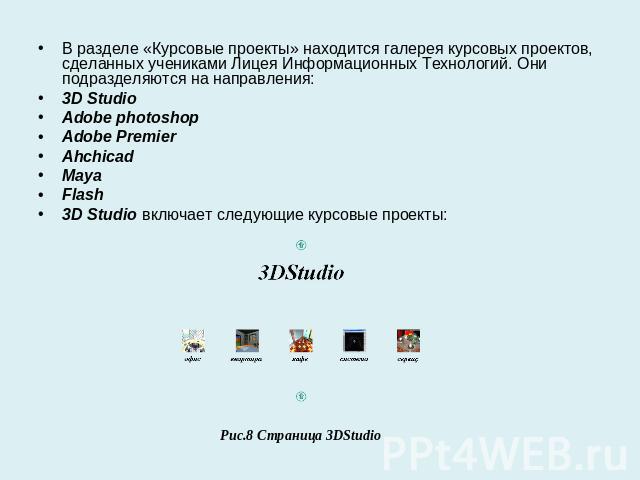 В разделе «Курсовые проекты» находится галерея курсовых проектов, сделанных учениками Лицея Информационных Технологий. Они подразделяются на направления:3D StudioAdobe photoshopAdobe PremierAhchicadMayaFlash3D Studio включает следующие курсовые проекты:
