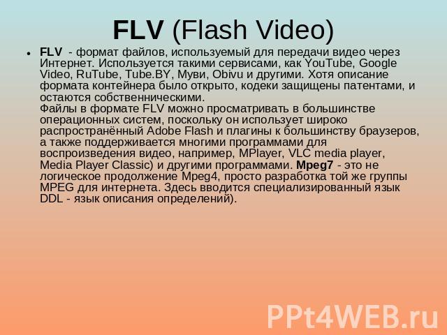 FLV (Flash Video) FLV - формат файлов, используемый для передачи видео через Интернет. Используется такими сервисами, как YouTube, Google Video, RuTube, Tube.BY, Муви, Obivu и другими. Хотя описание формата контейнера было открыто, кодеки защищены п…