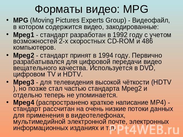 Форматы видео: MPG MPG (Moving Pictures Experts Group) - Видеофайл, в котором содержится видео, закодированные: Mpeg1 - стандарт разработан в 1992 году с учетом возможностей 2-х скоростных CD-ROM и 486 компьютеров. Mpeg2 - стандарт принят в 1994 год…