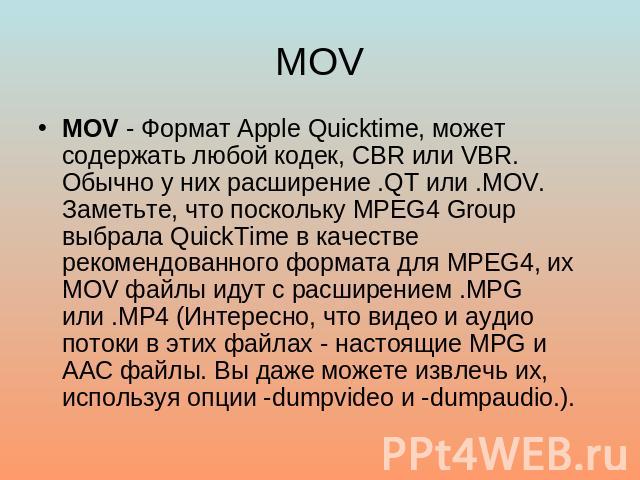 MOV MOV - Формат Apple Quicktime, может содержать любой кодек, CBR или VBR. Обычно у них расширение .QT или .MOV. Заметьте, что поскольку MPEG4 Group выбрала QuickTime в качестве рекомендованного формата для MPEG4, их MOV файлы идут с расширением .M…