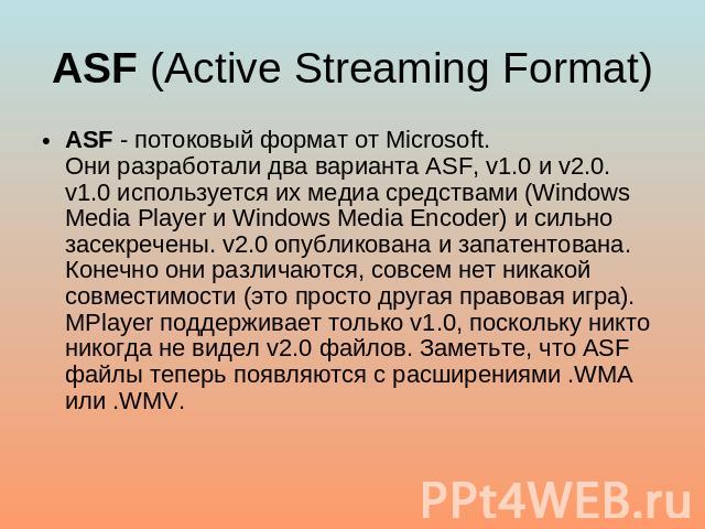 ASF (Active Streaming Format) ASF - потоковый формат от Microsoft.Они разработали два варианта ASF, v1.0 и v2.0. v1.0 используется их медиа средствами (Windows Media Player и Windows Media Encoder) и сильно засекречены. v2.0 опубликована и запатенто…