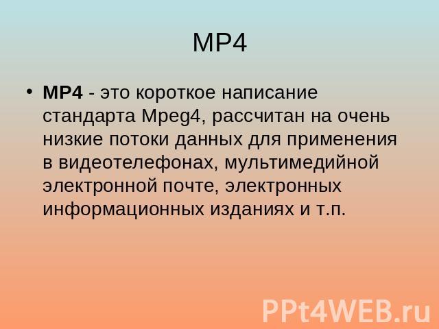 MP4 MP4 - это короткое написание стандарта Mpeg4, рассчитан на очень низкие потоки данных для применения в видеотелефонах, мультимедийной электронной почте, электронных информационных изданиях и т.п.