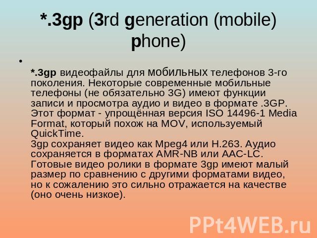 *.3gp (3rd generation (mobile) phone) *.3gp видеофайлы для мобильных телефонов 3-го поколения. Некоторые современные мобильные телефоны (не обязательно 3G) имеют функции записи и просмотра аудио и видео в формате .3GP.Этот формат - упрощённая версия…