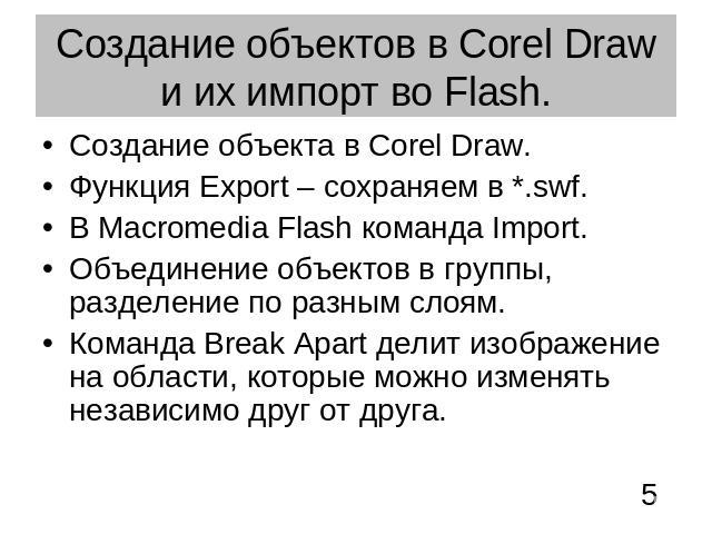 Создание объектов в Corel Draw и их импорт во Flash. Создание объекта в Corel Draw.Функция Export – сохраняем в *.swf.В Macromedia Flash команда Import.Объединение объектов в группы, разделение по разным слоям. Команда Break Apart делит изображение …