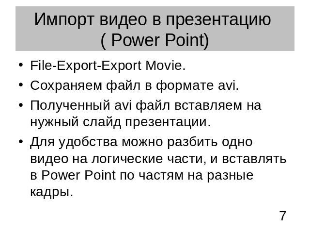 Импорт видео в презентацию ( Power Point) File-Export-Export Movie. Сохраняем файл в формате avi.Полученный avi файл вставляем на нужный слайд презентации.Для удобства можно разбить одно видео на логические части, и вставлять в Power Point по частям…