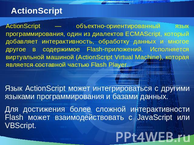 ActionScriptActionScript — объектно-ориентированный язык программирования, один из диалектов ECMAScript, который добавляет интерактивность, обработку данных и многое другое в содержимое Flash-приложений. Исполняется виртуальной машиной (ActionScript…