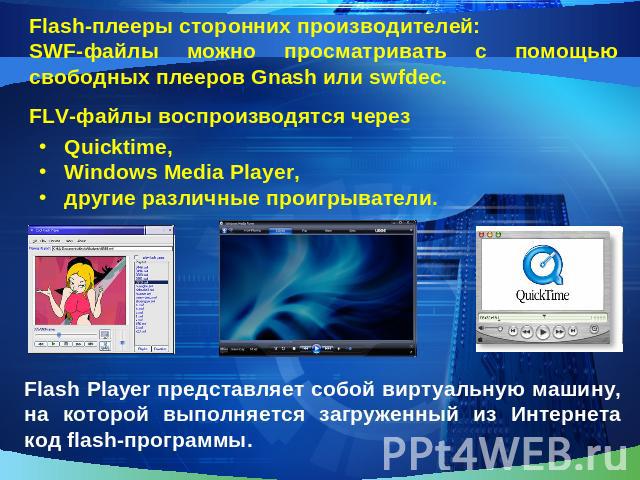 SWF-файлы можно просматривать с помощью свободных плееров Gnash или swfdec.FLV-файлы воспроизводятся черезQuicktime,Windows Media Player,другие различные проигрыватели.Flash Player представляет собой виртуальную машину, на которой выполняется загруж…