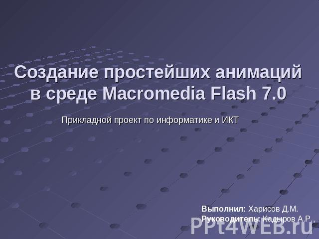 Создание простейших анимаций в среде Macromedia Flash 7.0 Прикладной проект по информатике и ИКТВыполнил: Харисов Д.М. Руководитель: Кадыров А.Р.,