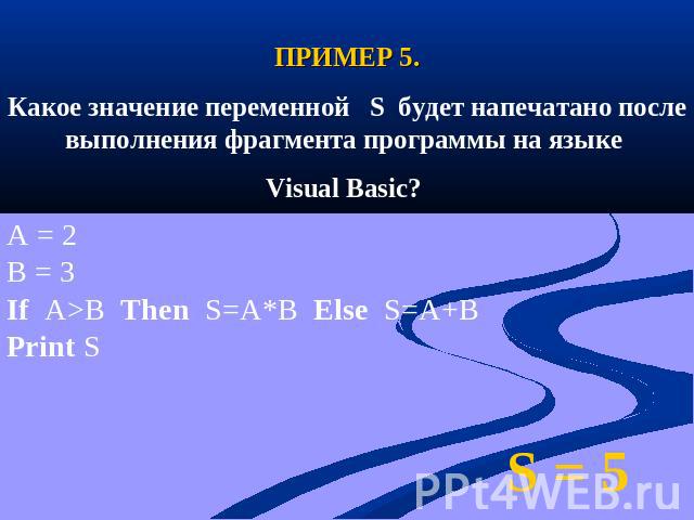 ПРИМЕР 5.Какое значение переменной S будет напечатано после выполнения фрагмента программы на языке Visual Basic? A = 2B = 3If A>B Then S=A*B Else S=A+BPrint S