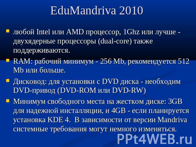 EduMandriva 2010 любой Intel или AMD процессор, 1Ghz или лучше - двухядерные процессоры (dual-core) также поддерживаются.RAM: рабочий минимум - 256 Mb, рекомендуется 512 Mb или больше.Дисковод: для установки с DVD диска - необходим DVD-привод (DVD-R…