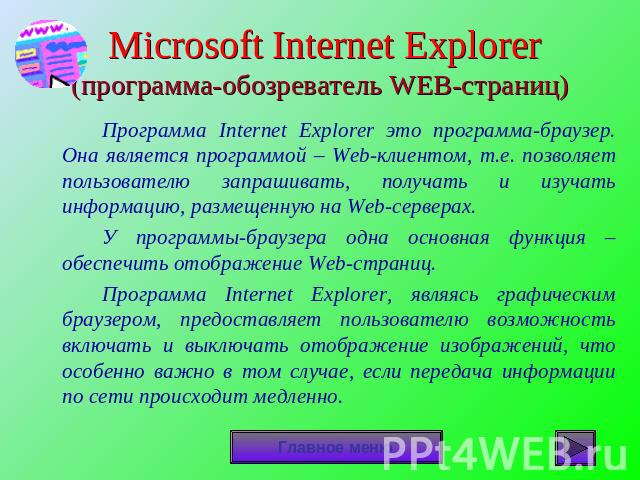 Microsoft Internet Explorer(программа-обозреватель WEB-страниц) Программа Internet Explorer это программа-браузер. Она является программой – Web-клиентом, т.е. позволяет пользователю запрашивать, получать и изучать информацию, размещенную на Web-сер…