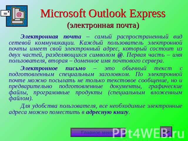 Microsoft Outlook Express(электронная почта) Электронная почта – самый распространенный вид сетевой коммуникации. Каждый пользователь электронной почты имеет свой электронный адрес, который состоит из двух частей, разделяющихся символом @. Первая ча…
