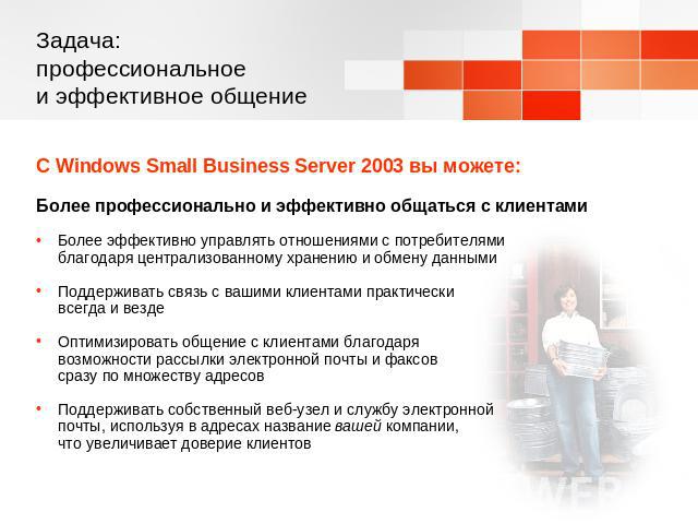 Задача: профессиональное и эффективное общение С Windows Small Business Server 2003 вы можете:Более профессионально и эффективно общаться с клиентамиБолее эффективно управлять отношениями с потребителями благодаря централизованному хранению и обмену…