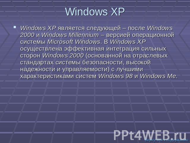 Windows XP Windows XP является следующей – после Windows 2000 и Windows Millennium – версией операционной системы Microsoft Windows. В Windows XP осуществлена эффективная интеграция сильных сторон Windows 2000 (основанной на отраслевых стандартах си…