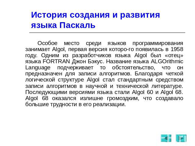 История создания и развития языка Паскаль Особое место среди языков программирования занимает Algol, первая версия которого появилась в 1958 году. Одним из разработчиков языка Algol был «отец» языка FORTRAN Джон Бэкус. Название языка ALGOrithmic Lan…