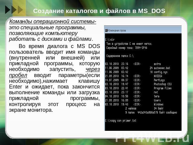 Создание каталогов и файлов в MS_DOS Команды операционной системы- это специальные программы, позволяющие компьютеру работать с дисками и файлами. Во время диалога с MS DOS пользователь вводит имя команды (внутренней или внешней) или прикладной прог…