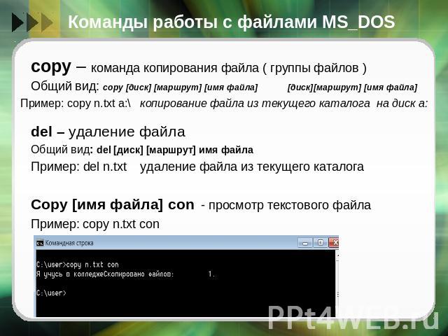 Команды работы с файлами MS_DOS copy – команда копирования файла ( группы файлов )Общий вид: copy [диск] [маршрут] [имя файла] [диск][маршрут] [имя файла]del – удаление файлаОбщий вид: del [диск] [маршрут] имя файлаПример: del n.txt удаление файла и…