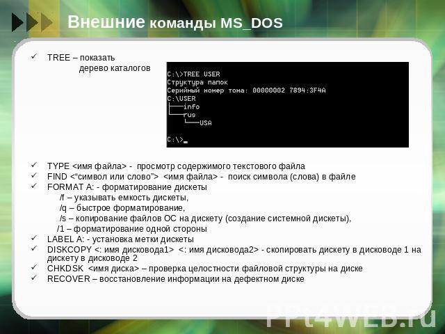 Внешние команды MS_DOS TREE – показать дерево каталоговTYPE  - просмотр содержимого текстового файлаFIND   - поиск символа (слова) в файле FORMAT A: - форматирование дискеты /f – указывать емкость дискеты, /q – быстрое форматирование, /s – копирован…
