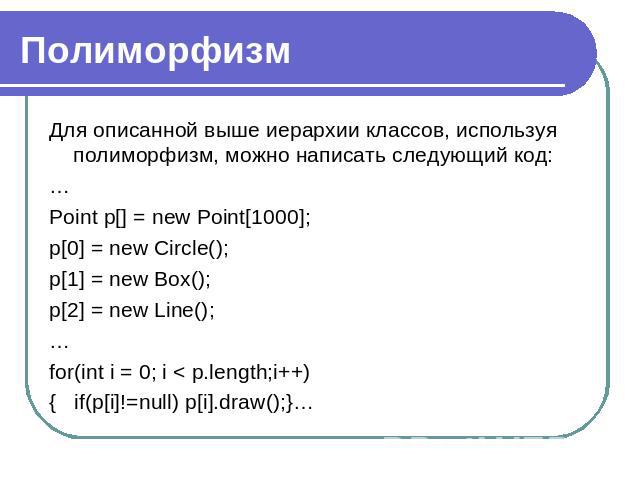 Полиморфизм Для описанной выше иерархии классов, используя полиморфизм, можно написать следующий код:…Point p[] = new Point[1000];p[0] = new Circle();p[1] = new Box();p[2] = new Line();…for(int i = 0; i < p.length;i++) { if(p[i]!=null) p[i].draw();}…