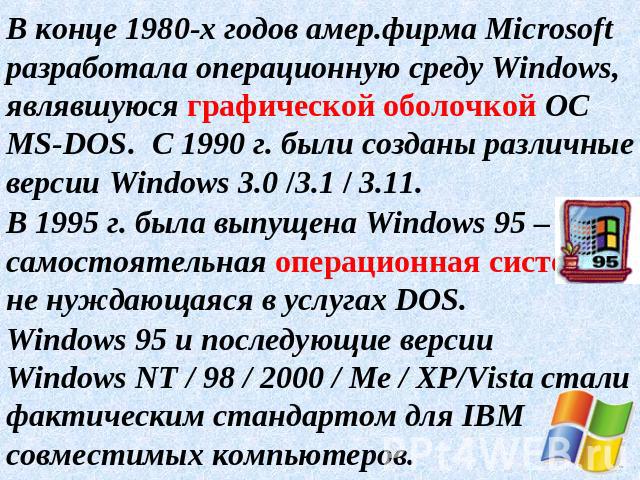 В конце 1980-х годов амер.фирма Microsoft разработала операционную среду Windows, являвшуюся графической оболочкой ОС MS-DOS. С 1990 г. были созданы различные версии Windows 3.0 /3.1 / 3.11.В 1995 г. была выпущена Windows 95 – самостоятельная операц…