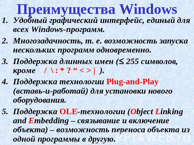 Преимущества Windows Удобный графический интерфейс, единый для всех Windows-программ.Многозадачность, т. е. возможность запуска нескольких программ одновременно.Поддержка длинных имен ( 255 символов, кроме / \ : * ? “ < > | ).Поддержка технологии Pl…