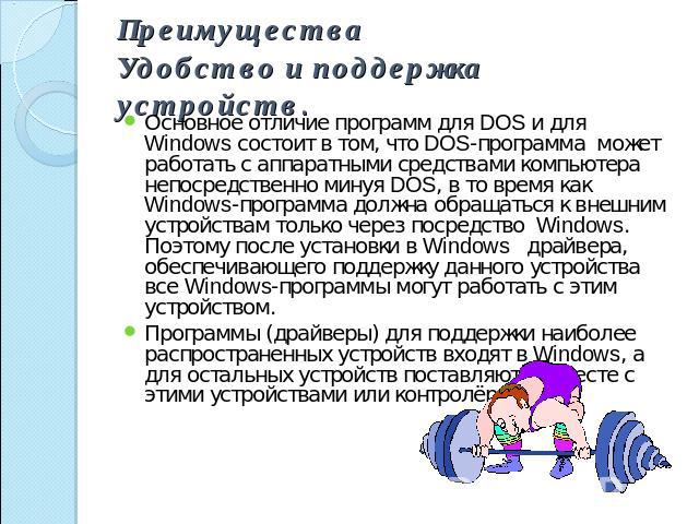 ПреимуществаУдобство и поддержка устройств. Основное отличие программ для DOS и для Windows состоит в том, что DOS-программа может работать с аппаратными средствами компьютера непосредственно минуя DOS, в то время как Windows-программа должна обраща…