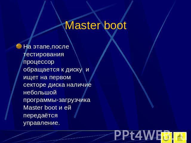 Master boot На этапе,после тестирования процессор обращается к диску и ищет на первом секторе диска наличие небольшой программы-загрузчика Master boot и ей передаётся управление.
