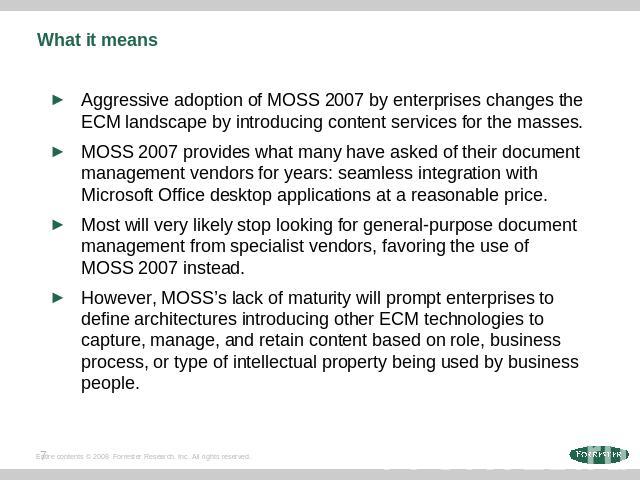 What it means Aggressive adoption of MOSS 2007 by enterprises changes the ECM landscape by introducing content services for the masses. MOSS 2007 provides what many have asked of their document management vendors for years: seamless integration with…